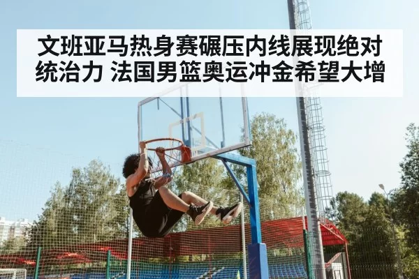 文班亚马热身赛碾压内线展现绝对统治力 法国男篮奥运冲金希望大增