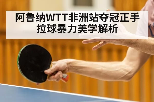 阿鲁纳WTT非洲站夺冠正手拉球暴力美学解析