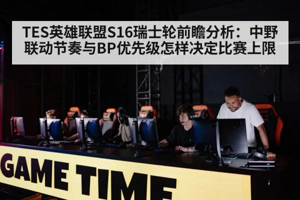 TES英雄联盟S16瑞士轮前瞻分析:中野联动节奏与BP优先级怎样决定比赛上限