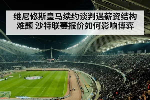 维尼修斯皇马续约谈判遇薪资结构难题 沙特联赛报价如何影响博弈